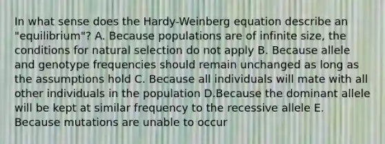 In what sense does the Hardy-Weinberg equation describe an "equilibrium"? A. Because populations are of infinite size, the conditions for natural selection do not apply B. Because allele and genotype frequencies should remain unchanged as long as the assumptions hold C. Because all individuals will mate with all other individuals in the population D.Because the dominant allele will be kept at similar frequency to the recessive allele E. Because mutations are unable to occur