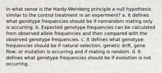 In what sense is the Hardy-Weinberg principle a null hypothesis similar to the control treatment in an experiment? a. It defines what genotype frequencies should be if nonrandom mating only is occurring. b. Expected genotype frequencies can be calculated from observed allele frequencies and then compared with the observed genotype frequencies. c. It defines what genotype frequencies should be if natural selection, genetic drift, gene flow, or mutation is occurring and if mating is random. d. It defines what genotype frequencies should be if evolution is not occurring.