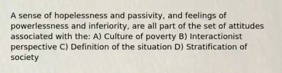 A sense of hopelessness and passivity, and feelings of powerlessness and inferiority, are all part of the set of attitudes associated with the: A) Culture of poverty B) Interactionist perspective C) Definition of the situation D) Stratification of society