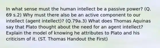 In what sense must the human intellect be a passive power? (Q. 69 s.2) Why must there also be an active component to our intellect (agent intellect)? (Q.79a.3) What does Thomas Aquinas say that Plato thought about the need for an agent intellect? Explain the model of knowing he attributes to Plato and his criticism of it. (ST. Thomas Handout the First)