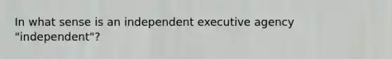 In what sense is an independent executive agency "independent"?