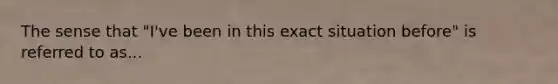 The sense that "I've been in this exact situation before" is referred to as...