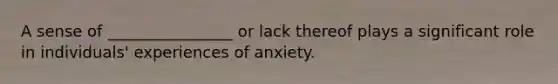 A sense of ________________ or lack thereof plays a significant role in individuals' experiences of anxiety.