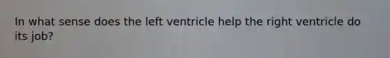 In what sense does the left ventricle help the right ventricle do its job?