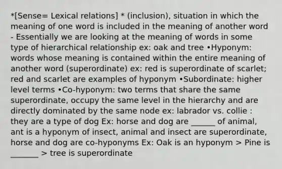 *[Sense= Lexical relations] * (inclusion), situation in which the meaning of one word is included in the meaning of another word - Essentially we are looking at the meaning of words in some type of hierarchical relationship ex: oak and tree •Hyponym: words whose meaning is contained within the entire meaning of another word (superordinate) ex: red is superordinate of scarlet; red and scarlet are examples of hyponym •Subordinate: higher level terms •Co-hyponym: two terms that share the same superordinate, occupy the same level in the hierarchy and are directly dominated by the same node ex: labrador vs. collie : they are a type of dog Ex: horse and dog are ______ of animal, ant is a hyponym of insect, animal and insect are superordinate, horse and dog are co-hyponyms Ex: Oak is an hyponym > Pine is _______ > tree is superordinate