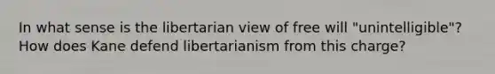 In what sense is the libertarian view of free will "unintelligible"? How does Kane defend libertarianism from this charge?