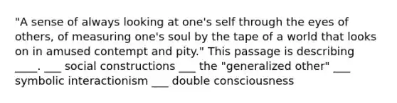 "A sense of always looking at one's self through the eyes of others, of measuring one's soul by the tape of a world that looks on in amused contempt and pity." This passage is describing ____. ___ social constructions ___ the "generalized other" ___ symbolic interactionism ___ double consciousness