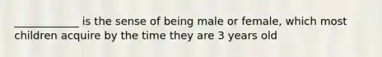 ____________ is the sense of being male or female, which most children acquire by the time they are 3 years old