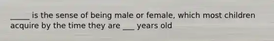 _____ is the sense of being male or female, which most children acquire by the time they are ___ years old