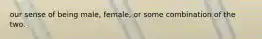 our sense of being male, female, or some combination of the two.