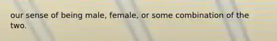 our sense of being male, female, or some combination of the two.