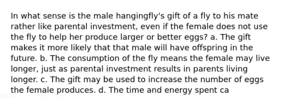 In what sense is the male hangingfly's gift of a fly to his mate rather like parental investment, even if the female does not use the fly to help her produce larger or better eggs? a. The gift makes it more likely that that male will have offspring in the future. b. The consumption of the fly means the female may live longer, just as parental investment results in parents living longer. c. The gift may be used to increase the number of eggs the female produces. d. The time and energy spent ca