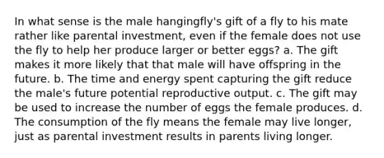 In what sense is the male hangingfly's gift of a fly to his mate rather like parental investment, even if the female does not use the fly to help her produce larger or better eggs? a. The gift makes it more likely that that male will have offspring in the future. b. The time and energy spent capturing the gift reduce the male's future potential reproductive output. c. The gift may be used to increase the number of eggs the female produces. d. The consumption of the fly means the female may live longer, just as parental investment results in parents living longer.