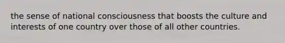 the sense of national consciousness that boosts the culture and interests of one country over those of all other countries.