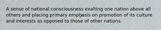 A sense of national consciousness exalting one nation above all others and placing primary emphasis on promotion of its culture and interests as opposed to those of other nations.