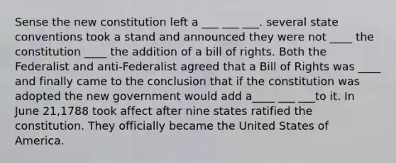 Sense the new constitution left a ___ ___ ___. several state conventions took a stand and announced they were not ____ the constitution ____ the addition of a bill of rights. Both the Federalist and anti-Federalist agreed that a Bill of Rights was ____ and finally came to the conclusion that if the constitution was adopted the new government would add a____ ___ ___to it. In June 21,1788 took affect after nine states ratified the constitution. They officially became the United States of America.