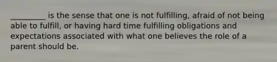 _________ is the sense that one is not fulfilling, afraid of not being able to fulfill, or having hard time fulfilling obligations and expectations associated with what one believes the role of a parent should be.