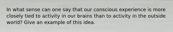 In what sense can one say that our conscious experience is more closely tied to activity in our brains than to activity in the outside world? Give an example of this idea.