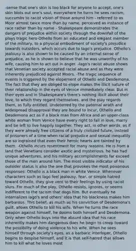-sense that one's skin is too black for anyone to accept, one's skin blots out one's soul, everywhere he turns he sees racism, succumbs to racist vision of those around him - referred to as Moor almost twice more than by name, perceived as instance of race rather than by name - Shakespeare demonstrates the dangers of prejudice within society through the downfall of the plays tragic hero Othello from an educated and elegant member of the military, to a physical embodiment of society's prejudice towards outsiders, which occurs due to Iago's prejudice. Othello's jealousy is also shown to be caused by an internal sense of prejudice, as he is shown to believe that he was unworthy of his wife, causing him to act out in anger. -Iago's racist abuse shows that Venetian society accepted racial abuse and as they were inherently prejudiced against Moors. -The tragic sequence of events is triggered by the elopement of Othello and Desdemona. The fact that they are obliged to elope makes the illicit nature of their relationship in the eyes of Venice immediately clear. But in their eyes and in Shakespeare's there's nothing illicit about their love, to which they regard themselves, and the play regards them, as fully entitled. Undeterred by the paternal wrath and widespread disapproval they are bound to incur, Othello and Desdemona act as if a black man from Africa and an upper-class white woman from Venice have every right to fall in love, marry and be left to live happily together. They act, in other words, as if they were already free citizens of a truly civilized future, instead of prisoners of a time when racial prejudice and sexual inequality are so ingrained that even their heroic hearts are tainted by them. -Othello incurs resentment for many reasons. He is from a land that Venetians consider exotic and mysterious, he has had unique adventures, and his military accomplishments far exceed those of the men around him. The most visible indicator of his outsider status is also the one that provokes the most poisonous responses: Othello is a black man in white Venice. Whenever characters such as Iago feel jealousy, fear, or simple hatred toward Othello, they give vent to their feelings by using racist slurs. For much of the play, Othello resists, ignores, or seems indifferent to the racism that dogs him. But eventually he internalizes Iago's and others' idea that his blackness makes him barbarous. This belief, as much as his conviction of Desdemona's guilt, allows Othello to kill his wife. When he turns the race weapon against himself, he dooms both himself and Desdemona. Only when Othello buys into the absurd idea that his race inherently makes him dangerous does he begin to creep toward the possibility of doing violence to his wife. When he sees himself through society's eyes, as a barbaric interloper, Othello begins to despise himself, and it is that self-hatred that allows him to kill what he loves most