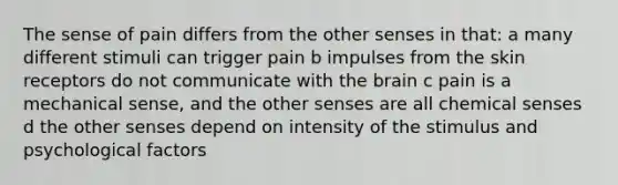 The sense of pain differs from the other senses in that: a many different stimuli can trigger pain b impulses from the skin receptors do not communicate with the brain c pain is a mechanical sense, and the other senses are all chemical senses d the other senses depend on intensity of the stimulus and psychological factors