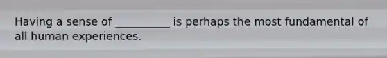 Having a sense of __________ is perhaps the most fundamental of all human experiences.