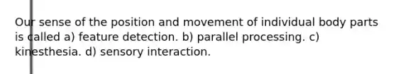 Our sense of the position and movement of individual body parts is called a) feature detection. b) parallel processing. c) kinesthesia. d) sensory interaction.