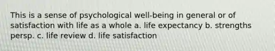 This is a sense of psychological well-being in general or of satisfaction with life as a whole a. life expectancy b. strengths persp. c. life review d. life satisfaction