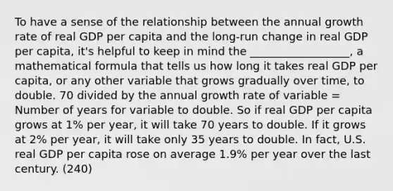 To have a sense of the relationship between the annual growth rate of real GDP per capita and the long-run change in real GDP per capita, it's helpful to keep in mind the __________________, a mathematical formula that tells us how long it takes real GDP per capita, or any other variable that grows gradually over time, to double. 70 divided by the annual growth rate of variable = Number of years for variable to double. So if real GDP per capita grows at 1% per year, it will take 70 years to double. If it grows at 2% per year, it will take only 35 years to double. In fact, U.S. real GDP per capita rose on average 1.9% per year over the last century. (240)