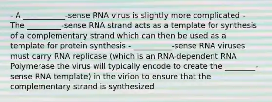 - A ___________-sense RNA virus is slightly more complicated - The _________-sense RNA strand acts as a template for synthesis of a complementary strand which can then be used as a template for protein synthesis - __________-sense RNA viruses must carry RNA replicase (which is an RNA-dependent RNA Polymerase the virus will typically encode to create the ________-sense RNA template) in the virion to ensure that the complementary strand is synthesized