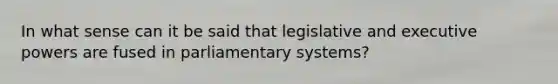 In what sense can it be said that legislative and executive powers are fused in parliamentary systems?