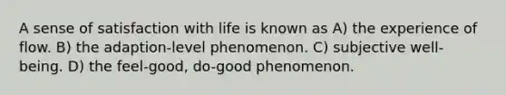 A sense of satisfaction with life is known as A) the experience of flow. B) the adaption-level phenomenon. C) subjective well-being. D) the feel-good, do-good phenomenon.