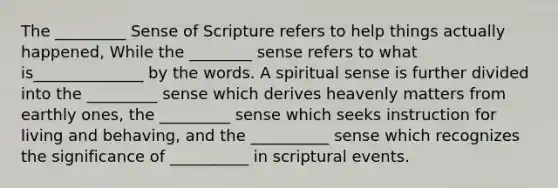 The _________ Sense of Scripture refers to help things actually happened, While the ________ sense refers to what is______________ by the words. A spiritual sense is further divided into the _________ sense which derives heavenly matters from earthly ones, the _________ sense which seeks instruction for living and behaving, and the __________ sense which recognizes the significance of __________ in scriptural events.