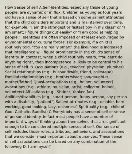 How Sense of self A.Self-identities, especially those of young people, are dynamic or in flux. Children as young as four years old have a sense of self that is based on some salient attributes that the child considers important and is maintained over time, for example, "I am the strongest or fastest boy in my class" or "I am smart; I figure things out easily" or "I am good at helping people.". Identities are often imposed or at least encouraged by environmental or cultural forces. For example, if a child is routinely told, "You are really smart" the likelihood is increased that intelligence will figure prominently in the child's sense of identity. In contrast, when a child routinely hears, "You can't do anything right", then incompetence is likely to be central to his sense of self. B. Occupations (e.g., teacher, physician, plumber) Social relationships (e.g., husband/wife, friend, colleague) Familial relationships (e.g., brother/sister; son/daughter; mother/father) Quasi-occupations (e.g., helper, volunteer) Avocations (e.g., athlete, musician, artist, collector, helper, volunteer) Affiliations (e.g., Shriner, Yankee fan) Abilities/disabilities (e.g., smart person, funny person, shy person with a disability, "patient") Salient attributes (e.g., reliable, hard working, good looking, lazy, dishonest) Spirituality (e.g., child of God, Catholic, Buddist) C.Everybody has a sense of self or sense of personal identity. In fact most people have a number of important ways of thinking about themselves that are significant enough to be considered multiple senses of self. Our sense of self includes those roles, attributes, behaviors, and associations that we consider most important about ourselves. These sense-of-self associations can be based on any combination of the following D. I am myself"