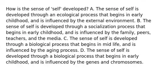 How is the sense of 'self' developed? A. The sense of self is developed through an ecological process that begins in early childhood, and is influenced by the external environment. B. The sense of self is developed through a socialization process that begins in early childhood, and is influenced by the family, peers, teachers, and the media. C. The sense of self is developed through a biological process that begins in mid life, and is influenced by the aging process. D. The sense of self is developed through a biological process that begins in early childhood, and is influenced by the genes and chromosomes.