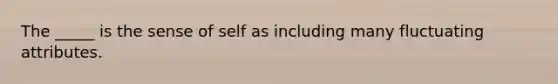 The _____ is the sense of self as including many fluctuating attributes.