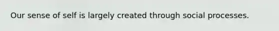 Our sense of self is largely created through social processes.