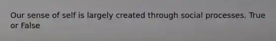 Our sense of self is largely created through social processes. True or False