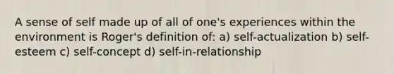 A sense of self made up of all of one's experiences within the environment is Roger's definition of: a) self-actualization b) self-esteem c) self-concept d) self-in-relationship