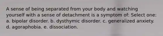 A sense of being separated from your body and watching yourself with a sense of detachment is a symptom of: Select one: a. bipolar disorder. b. dysthymic disorder. c. generalized anxiety. d. agoraphobia. e. dissociation.