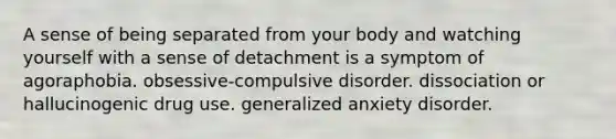 A sense of being separated from your body and watching yourself with a sense of detachment is a symptom of agoraphobia. obsessive-compulsive disorder. dissociation or hallucinogenic drug use. generalized anxiety disorder.