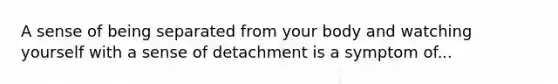 A sense of being separated from your body and watching yourself with a sense of detachment is a symptom of...