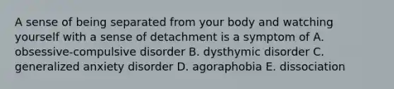 A sense of being separated from your body and watching yourself with a sense of detachment is a symptom of A. obsessive-compulsive disorder B. dysthymic disorder C. generalized anxiety disorder D. agoraphobia E. dissociation