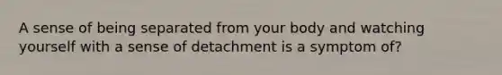 A sense of being separated from your body and watching yourself with a sense of detachment is a symptom of?