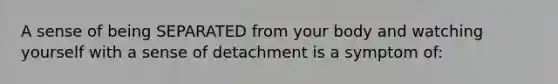 A sense of being SEPARATED from your body and watching yourself with a sense of detachment is a symptom of: