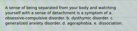 A sense of being separated from your body and watching yourself with a sense of detachment is a symptom of a. obsessive-compulsive disorder. b. dysthymic disorder. c. generalized anxiety disorder. d. agoraphobia. e. dissociation.