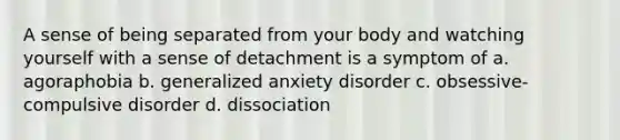 A sense of being separated from your body and watching yourself with a sense of detachment is a symptom of a. agoraphobia b. generalized anxiety disorder c. obsessive-compulsive disorder d. dissociation