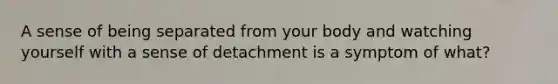 A sense of being separated from your body and watching yourself with a sense of detachment is a symptom of what?
