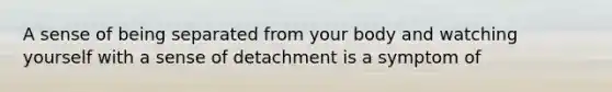 A sense of being separated from your body and watching yourself with a sense of detachment is a symptom of