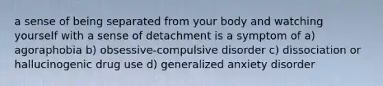 a sense of being separated from your body and watching yourself with a sense of detachment is a symptom of a) agoraphobia b) obsessive-compulsive disorder c) dissociation or hallucinogenic drug use d) generalized anxiety disorder