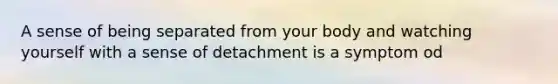 A sense of being separated from your body and watching yourself with a sense of detachment is a symptom od